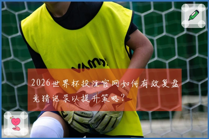 2026世界杯投注官网如何有效复盘竞猜记录以提升策略？