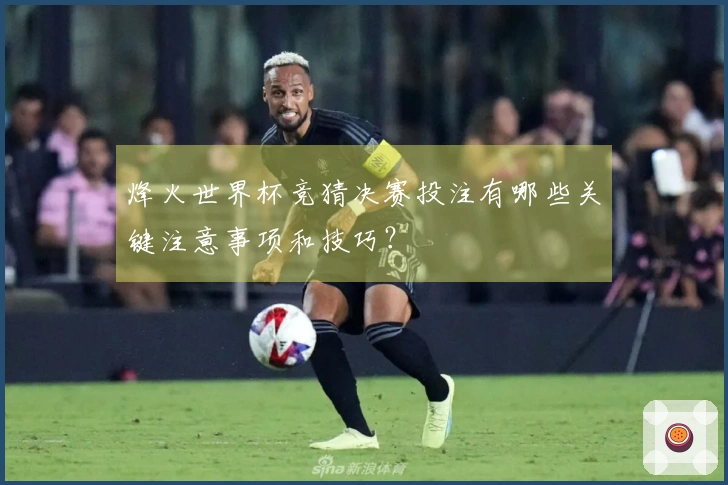 烽火世界杯竞猜决赛投注有哪些关键注意事项和技巧？